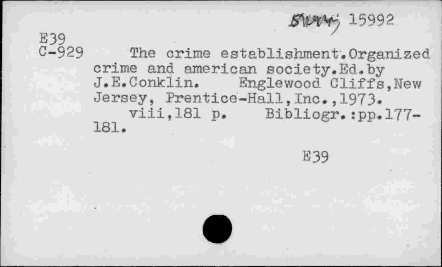 ﻿3.5992
E39
C-929 The crime establishment.Organized crime and american society.Ed.by J.E.Conklin. Englewood Cliffs,New Jersey, Prentice-Hall,Inc.,1973.
viii,181 p. Bibliogr.:pp.l77-181.
E39